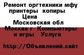 Ремонт оргтехники(мфу, принтеры, копиры). › Цена ­ 1 000 - Московская обл., Москва г. Компьютеры и игры » Услуги   